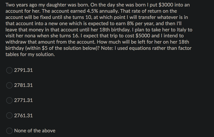 Two years ago my daughter was born. On the day she was born I put $3000 into an
account for her. The account earned 4.5% annually. That rate of return on the
account will be fixed until she turns 10, at which point I will transfer whatever is in
that account into a new one which is expected to earn 8% per year, and then l'll
leave that money in that account until her 18th birthday. I plan to take her to Italy to
visit her nona when she turns 16. I expect that trip to cost $5000 and I intend to
withdraw that amount from the account. How much will be left for her on her 18th
birthday (within $5 of the solution below)? Note: I used equations rather than factor
tables for my solution.
2791.31
2781.31
O 2771.31
O 2761.31
None of the above
