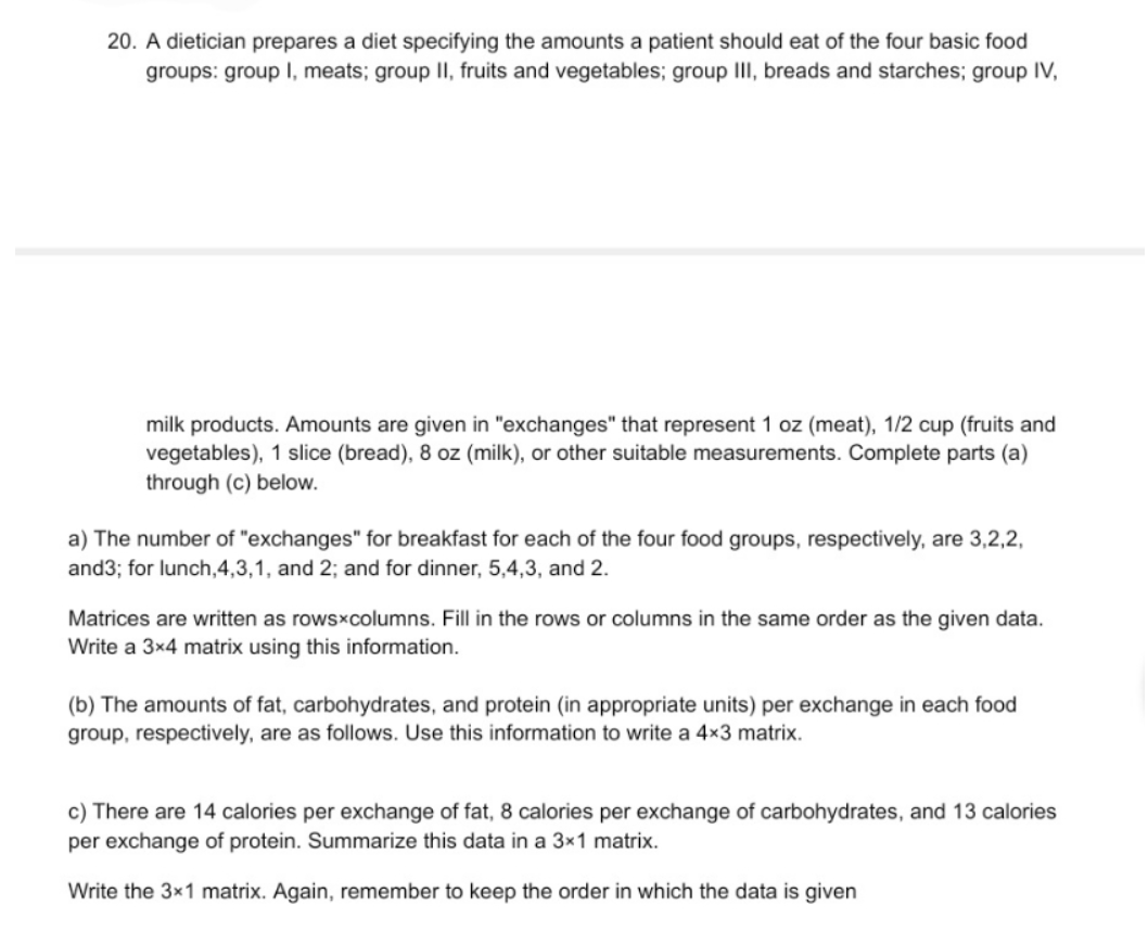 20. A dietician prepares a diet specifying the amounts a patient should eat of the four basic food
groups: group I, meats; group II, fruits and vegetables; group III, breads and starches; group IV,
milk products. Amounts are given in "exchanges" that represent 1 oz (meat), 1/2 cup (fruits and
vegetables), 1 slice (bread), 8 oz (milk), or other suitable measurements. Complete parts (a)
through (c) below.
a) The number of "exchanges" for breakfast for each of the four food groups, respectively, are 3,2,2,
and3; for lunch,4,3,1, and 2; and for dinner, 5,4,3, and 2.
Matrices are written as rows×columns. Fill in the rows or columns in the same order as the given data.
Write a 3x4 matrix using this information.
(b) The amounts of fat, carbohydrates, and protein (in appropriate units) per exchange in each food
group, respectively, are as follows. Use this information to write a 4×3 matrix.
c) There are 14 calories per exchange of fat, 8 calories per exchange of carbohydrates, and 13 calories
per exchange of protein. Summarize this data in a 3×1 matrix.
Write the 3x1 matrix. Again, remember to keep the order in which the data is given
