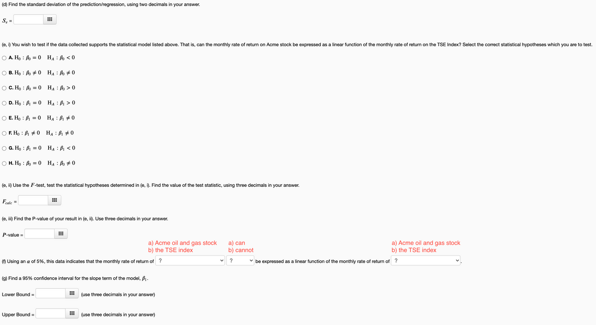 (d) Find the standard deviation of the prediction/regression, using two decimals in your answer.
Se =
%3D
(e, i) You wish to test if the data collected supports the statistical model listed above. That is, can the monthly rate of return on Acme stock be expressed as a linear function of the monthly rate of return on the TSE Index? Select the correct statistical hypotheses which you are to test.
O A. Ho : Bo = 0 HA : Po < 0
В. Но : Во +0 На : Во +0
C. Ho : Bo = 0 HA : Bo > 0
А
D. Ho : B1 = 0 HẠ : B1 > 0
O E. Ho : B1 = 0 HA : B1 # 0
F. Ho : B1 + 0 HẠ : B1 + 0
G. Ho : B1 = 0 HẠ : B1 < 0
H. Ho : Bo = 0 HẠ: Bo # 0
(e, ii) Use the F-test, test the statistical hypotheses determined in (e, i). Find the value of the test statistic, using three decimals in your answer.
Fcalc
(e, iii) Find the P-value of your result in (e, ii). Use three decimals in your answer.
P-value =
a) Acme oil and gas stock
b) the TSE index
a) can
b) cannot
a) Acme oil and gas stock
b) the TSE index
(f) Using an a of 5%, this data indicates that the monthly rate of return of ?
?
v be expressed as a linear function of the monthly rate of return of ?
(g) Find a 95% confidence interval for the slope term of the model, B1.
Lower Bound =
(use three decimals in your answer)
Upper Bound =
(use three decimals in your answer)
