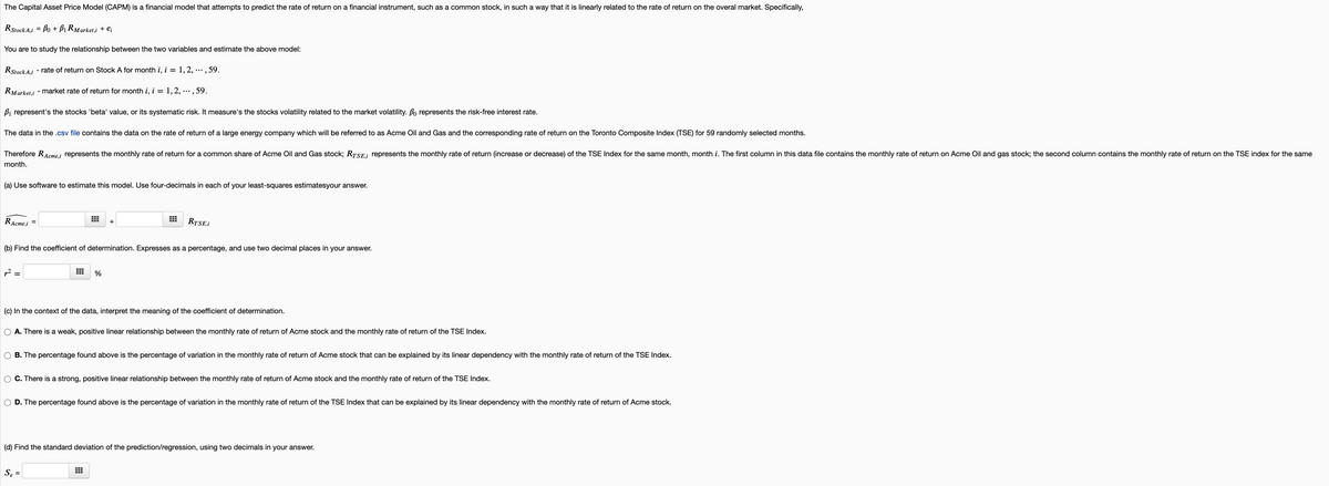 The Capital Asset Price Model (CAPM) is a financial model that attempts to predict the rate of return on a financial instrument, such as a common stock, in such a way that it is linearly related to the rate of return on the overal market. Specifically,
RStock A.i = Bo + Bị RMarket,i + e;
You are to study the relationship between the two variables and estimate the above model:
RStockA.i - rate of return on Stock A for month i, i = 1,2, ... , 59.
RMarket.i - market rate of return for month i, i = 1, 2, ·.., 59.
B1 represent's the stocks 'beta' value, or its systematic risk. It measure's the stocks volatility related to the market volatility. Bo represents the risk-free interest rate.
The data in the .csv file contains the data on the rate of return of a large energy company which will be referred to as Acme Oil and Gas and the corresponding rate of return on the Toronto Composite Index (TSE) for 59 randomly selected months.
Therefore RAcme.i represents the monthly rate of return for a common share of Acme Oil and Gas stock; RTSE.i represents the monthly rate of return (increase or decrease) of the TSE Index for the same month, month i. The first column in this data file contains the monthly rate of return on Acme Oil and gas stock; the second column contains the monthly rate of return on the TSE index for the same
month.
(a) Use software to estimate this model. Use four-decimals in each of your least-squares estimatesyour answer.
RAcme,i
RTSE,i
%D
+
(b) Find the coefficient of determination. Expresses as a percentage, and use two decimal places in your answer.
(c) In the context of the data, interpret the meaning of the coefficient of determination.
O A. There is a weak, positive linear relationship between the monthly rate of return of Acme stock and the monthly rate of return of the TSE Index.
B. The percentage found above is the percentage of variation in the monthly rate of return of Acme stock that can be explained by its linear dependency with the monthly rate of return of the TSE Index.
C. There is a strong, positive linear relationship between the monthly rate of return of Acme stock and the monthly rate of return of the TSE Index.
D. The percentage found above is the percentage of variation in the monthly rate of return of the TSE Index that can be explained by its linear dependency with the monthly rate of return of Acme stock.
(d) Find the standard deviation of the prediction/regression, using two decimals in your answer.
Se =
