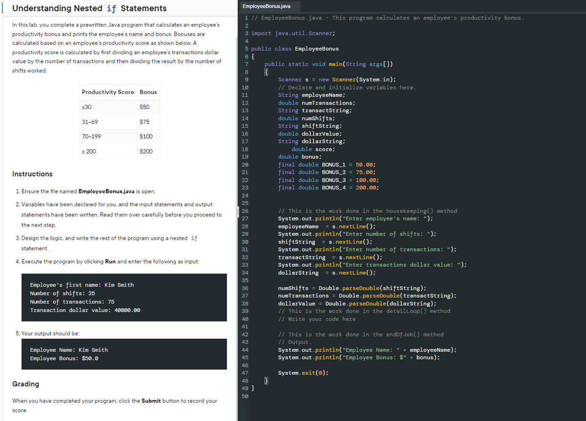 Understanding Nested if Statements
In this lab. you complete a prewritten Java program that calculates an employee's
productivity bonus and prints the employee's name and bonus. Bonuses are
calculated based on an employee's productivity score as shown below. A
productivity score is calculated by first dividing an employee's transactions dollar
value by the number of transactions and then dividing the result by the number of
shifts worked.
Productivity Score Bonus.
5. Your output should be:
<30
31-69
Grading
score.
70-199
> 200
Instructions
1. Ensure the file named Employee Bonus.java is open.
2. Variables have been declared for you, and the input statements and output
statements have been written. Read them over carefully before you proceed to
the next step.
3. Design the logic, and write the rest of the program using a nested if
statement.
4. Execute the program by clicking Run and enter the following as input:
$50
$75
$100
$200
Employee's first name: Kim Smith
Number of shifts: 25
Number of transactions: 75
Transaction dollar value: 40000.00
Employee Name: Kim Smith
Employee Bonus: $50.0
When you have completed your program, click the Submit button to record your
EmployeeBonus.java
1 // EmployeeBonus.java - This program calculates an employee's productivity bonus.
2
3 import java.util.Scanner;
4
5 public class EmployeeBonus
6 {
7
7
8
9
10
11
12
13
14
15
16
17
18
19
20
21
22
23
24
25
26
27
28
29
30
31
31
20
32
33
33
34
35
36
37
38
39
40
41
42
43
44
45
46
47
48
49 }
50
public static void main(String args[])
{
Scanner s = new Scanner(System.in);
// Declare and initialize variables here.
String employeeName;
double numTransactions;
String transactString;
double numShifts;
String shiftString;
double dollarValue;
String dollarString;
double score;
double bonus;
final double BONUS_1 = 50.00;
final double BONUS_2= 75.00;
final double BONUS_3 = 100.00;
final double BONUS_4 = 200.00;
// This is the work done in the housekeeping() method
System.out.println("Enter employee's name: ");
employeeName = s.nextLine();
System.out.println("Enter number of shifts: ");
shiftString = s.nextLine();
System.out.println("Enter number of transactions: ");
transactString = s.nextLine();
System.out.println("Enter transactions dollar value: ");
dollarString=s.nextLine();
numShifts = Double.parseDouble(shiftString);
numTransactions = Double.parseDouble(transactString);
dollarValue = Double.parseDouble (dollarString);
// This is the work done in the detailLoop() method
// Write your code here
// This is the work done in the end of Job() method
// Output.
System.out.println("Employee Name: " + employeeName);
System.out.println("Employee Bonus: $" + bonus);
System.exit(0);