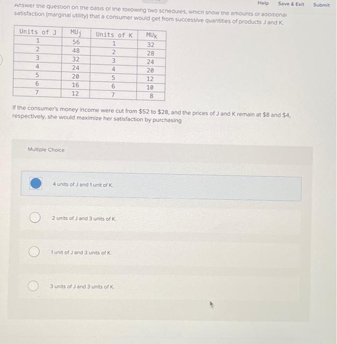 Help
Answer the question on the basis of the following two scneauies, which snow the amounts of additional
satisfaction (marginal utility) that a consumer would get from successive quantities of products J and K.
Units of J
1
2
3
4
5
6
7
MUJ
56
Multiple Choice
48
32
24
20
16
12
Units of K
1
2
3
4
5
7
If the consumer's money income were cut from $52 to $28, and the prices of Ja
respectively, she would maximize her satisfaction by purchasing
4 units of J and 1 unit of K.
2 units of J and 3 units of K.
1 unit of J and 3 units of K.
MUK
32
3 units of J and 3 units of K.
28
24
20
12
10
8
Save & Exit
K remain at $8 and $4,
Submit