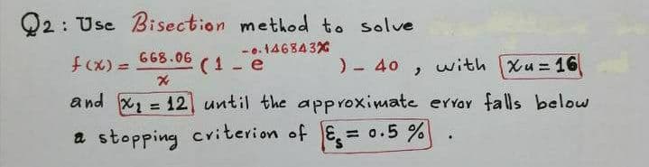 Q2: Use Bisection method to solve
668.06 (1 -e
-..14684 3X
f(x) =
)- 40 , with Xu = 16
%3D
and X2 = 12 until the aPproximate er YOY falls below
%3D
a stopping criterion of E = 0.5 %
