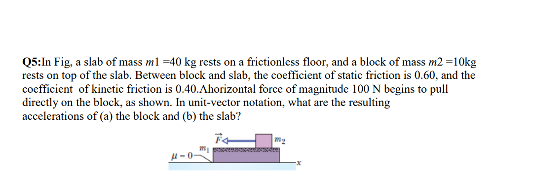 Q5:In Fig, a slab of mass m1 =40 kg rests on a frictionless floor, and a block of mass m2 =10kg
rests on top of the slab. Between block and slab, the coefficient of static friction is 0.60, and the
coefficient of kinetic friction is 0.40.Ahorizontal force of magnitude 100 N begins to pull
directly on the block, as shown. In unit-vector notation, what are the resulting
accelerations of (a) the block and (b) the slab?
m2
l = 0-
