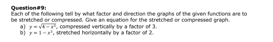 Question#9:
Each of the following tell by what factor and direction the graphs of the given functions are to
be stretched or compressed. Give an equation for the stretched or compressed graph.
a) y= v4– x², compressed vertically by a factor of 3.
b) y = 1– x³, stretched horizontally by a factor of 2.
