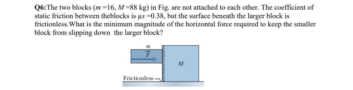 Q6:The two blocks (m =16, M =88 kg) in Fig. are not attached to each other. The coefficient of
static friction between theblocks is us =0.38, but the surface beneath the larger block is
frictionless. What is the minimum magnitude of the horizontal force required to keep the smaller
block from slipping down the larger block?
M
Frictionless
