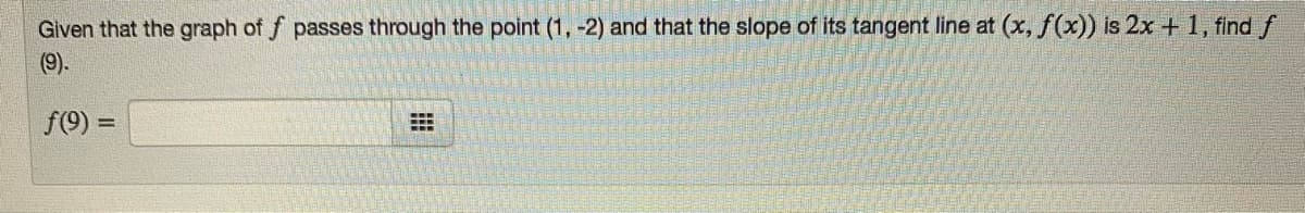 Given that the graph of f passes through the point (1, -2) and that the slope of its tangent line at (x, f(x)) is 2x +1, find f
(9).
f(9) =
