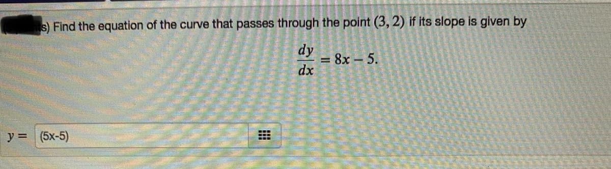 s) Find the equation of the curve that passes through the point (3, 2) if its slope is given by
dy
= 8x - 5.
dx
y =(5x-5)
