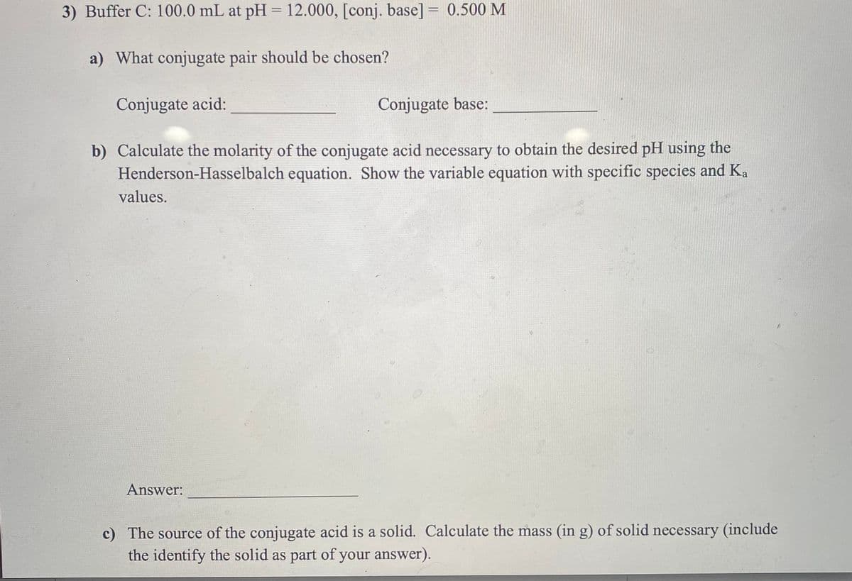 3) Buffer C: 100.0 mL at pH = 12.000, [conj. base] = 0.500 M
%3D
a) What conjugate pair should be chosen?
Conjugate acid:
Conjugate base:
b) Calculate the molarity of the conjugate acid necessary to obtain the desired pH using the
Henderson-Hasselbalch equation. Show the variable equation with specific species and Ka
values.
Answer:
c) The source of the conjugate acid is a solid. Calculate the mass (in g) of solid necessary (include
the identify the solid as part of your answer).
