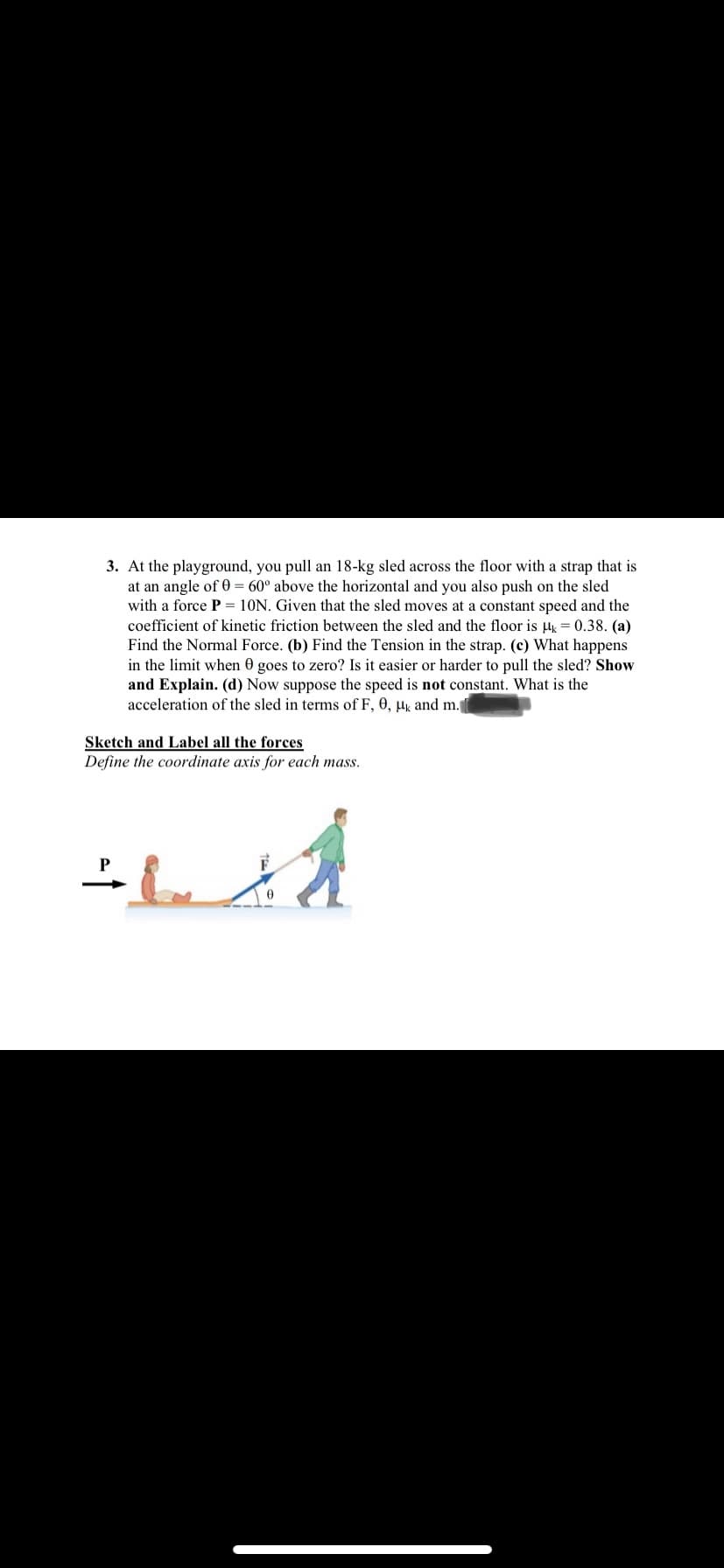 3. At the playground, you pull an 18-kg sled across the floor with a strap that is
at an angle of 0 = 60° above the horizontal and you also push on the sled
with a force P = 10N. Given that the sled moves at a constant speed and the
coefficient of kinetic friction between the sled and the floor is µk = 0.38. (a)
Find the Normal Force. (b) Find the Tension in the strap. (c) What happens
in the limit when 0 goes to zero? Is it easier or harder to pull the sled? Show
and Explain. (d) Now suppose the speed is not constant. What is the
acceleration of the sled in terms of F, 0, µk and m.
Sketch and Label all the forces
Define the coordinate axis for each mass.
