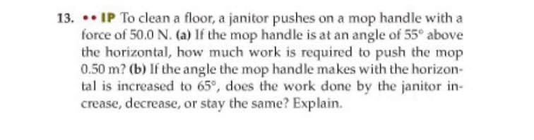 13. • IP To clean a floor, a janitor pushes on a mop handle with a
force of 50.0 N. (a) If the mop handle is at an angle of 55° above
the horizontal, how much work is required to push the mop
0.50 m? (b) If the angle the mop handle makes with the horizon-
tal is increased to 65°, does the work done by the janitor in-
crease, decrease, or stay the same? Explain.
