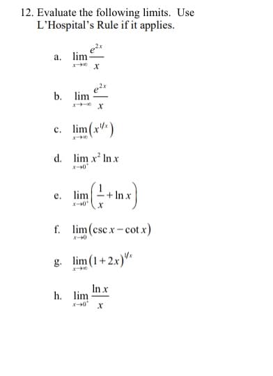 12. Evaluate the following limits. Use
L'Hospital's Rule if it applies.
а. lim-
b. lim
c. lim(x)
d. lim x' In x
lim
+ In x
е.
f. lim (csc x-cot x)
g. lim (1+2.x)"*
In x
h. lim
