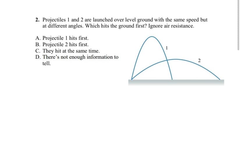 2. Projectiles 1 and 2 are launched over level ground with the same speed but
at different angles. Which hits the ground first? Ignore air resistance.
A. Projectile 1 hits first.
B. Projectile 2 hits first.
C. They hit at the same time.
D. There's not enough information to
tell.
2.
