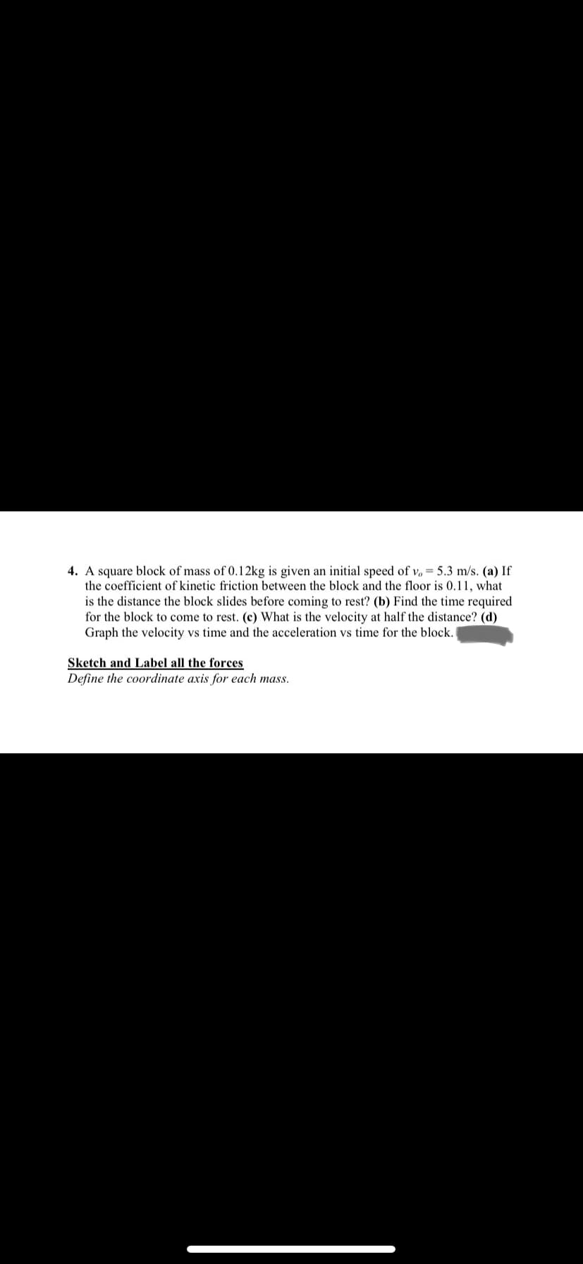 4. A square block of mass of 0.12kg is given an initial speed of v, = 5.3 m/s. (a) If
the coefficient of kinetic friction between the block and the floor is 0.11, what
is the distance the block slides before coming to rest? (b) Find the time required
for the
come to rest. (c) What
the velocity at half the distance? (d)
Graph the velocity vs time and the acceleration vs time for the block.
Sketch and Label all the forces
Define the coordinate axis for each mass.

