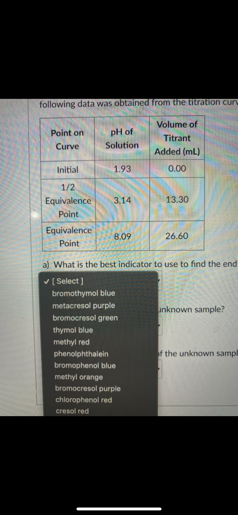 following data was obtained from the titration curu
Volume of
Point on
pH of
Titrant
Curve
Solution
Added (mL)
Initial
1.93
0.00
1/2
Equivalence
3.14
13.30
Point
Equivalence
8.09
26.60
Point
a) What is the best indicator to use to find the end
V [ Select ]
bromothymol blue
metacresol purple
unknown sample?
bromocresol green
thymol blue
methyl red
phenolphthalein
of the unknown sampl
bromophenol blue
methyl orange
bromocresol purple
chlorophenol red
cresol red
