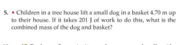 5. • Children in a tree house lift a small dog in a basket 4.70 m up
to their house. If it takes 201 J of work to do this, what is the
combined mass of the dog and basket?
