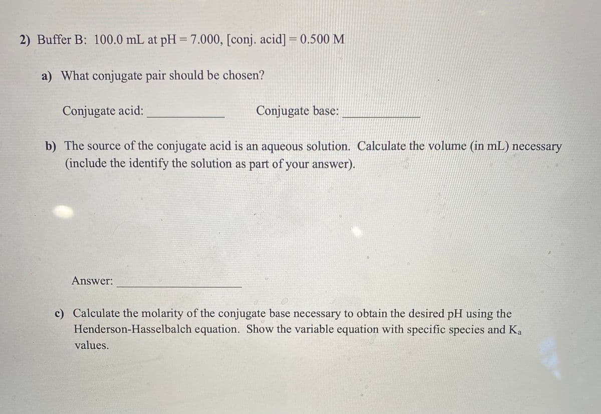 2) Buffer B: 100.0 mL at pH = 7.000, [conj. acid] = 0.500 M
%3D
%3D
a) What conjugate pair should be chosen?
Conjugate acid:
Conjugate base:
b) The source of the conjugate acid is an aqueous solution. Calculate the volume (in mL) necessary
(include the identify the solution as part of your answer).
Answer:
c) Calculate the molarity of the conjugate base necessary to obtain the desired pH using the
Henderson-Hasselbalch equation. Show the variable equation with specific species and Ka
values.
