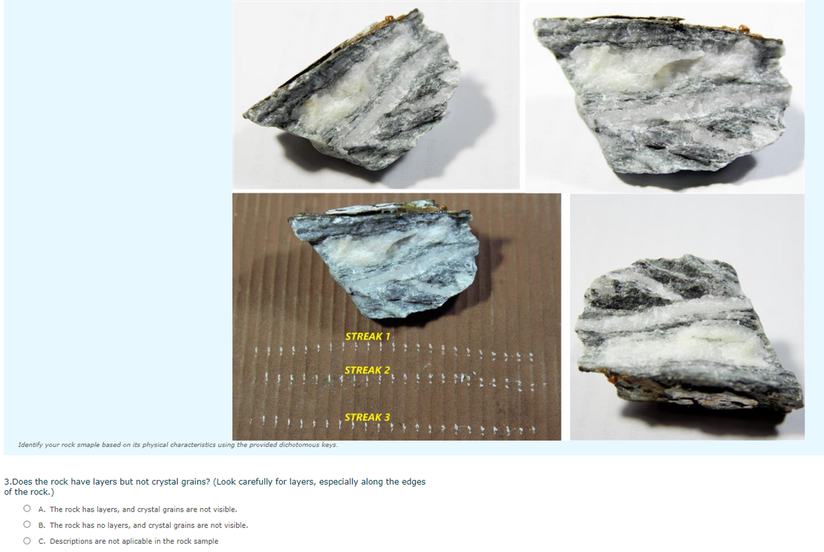 STREAK 1
STREAK 2
STREAK 3
Identify your rock smaple based on its physical characteristics using the provided dichotomous keys.
3.Does the rock have layers but not crystal grains? (Look carefully for layers, especially along the edges
of the rock.)
O A. The rock has layers, and crystal grains are not visible.
O B. The rock has no layers, and crystal grains are not visible.
O C. Descriptions are not aplicable in the rock sample
