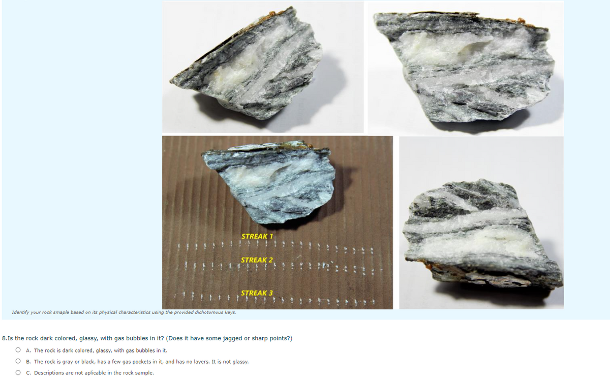 STREAK 1
STREAK 2
STREAK 3
Identify your rock smaple based on its physical characteristics using the provided dichotomous keys.
8.Is the rock dark colored, glassy, with gas bubbles in it? (Does it have some jagged or sharp points?)
O A. The rock is dark colored, glassy, with gas bubbles in it.
O B. The rock is gray or black, has a few gas pockets in it, and has no layers. It is not glassy.
O C. Descriptions are not aplicable in the rock sample.
