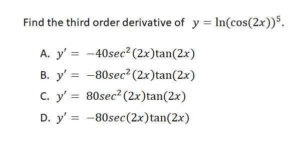 Find the third order derivative of y = In(cos(2x))³.
A. y' = -40sec² (2x)tan(2x)
В. у'
-80sec? (2x)tan(2x)
С. у"
80sec? (2x)tan(2x)
D. y' = -80sec(2x)tan(2x)
