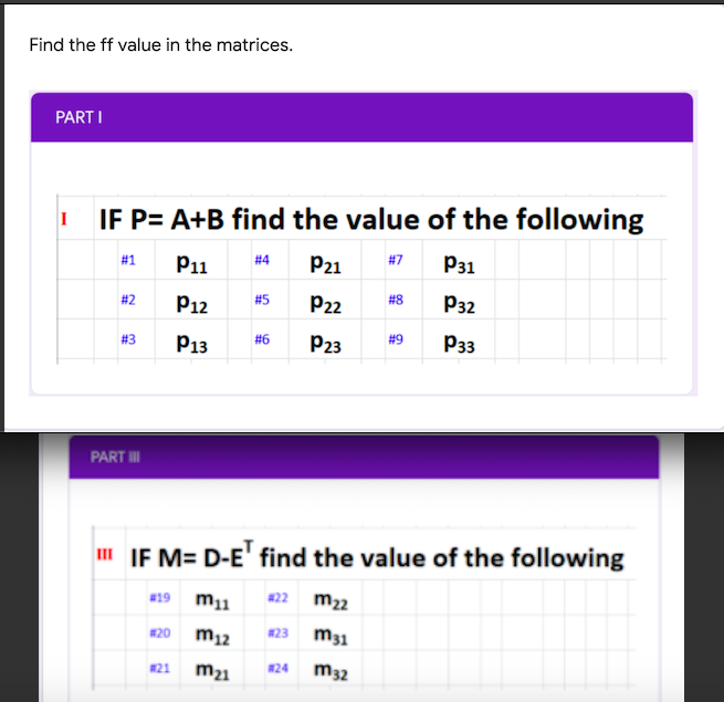 Find the ff value in the matrices.
PART I
IF P= A+B find the value of the following
#1
P1
# 4
P21
#7
P31
#2
P12
#5
P22
# 8
P32
#3
P13
#6
P23
# 9
P33
PART I
I IF M= D-E' find the value of the following
w19 m1
#22
m22
#20
m12
#23
m31
#21
m21
m32
#24
