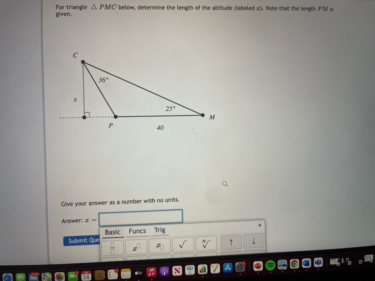 For triangle A PMC below, determine the length of the altitude (labeled ). Note that the length PM is
given.
36°
25°
M
40
Give your answer as a number with no units.
Answer: x =
Basic
Funcs
Trig
Submit Que
49,064
FEB
stv
14
