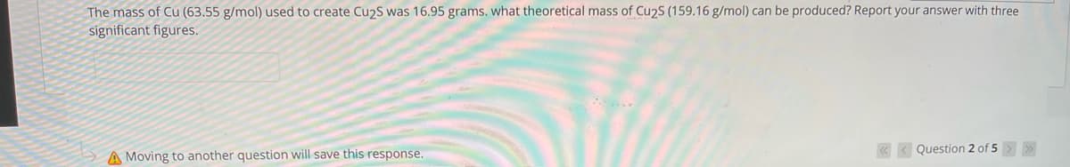 The mass of Cu (63.55 g/mol) used to create Cu2S was 16.95 grams. what theoretical mass of Cu2S (159.16 g/mol) can be produced? Report your answer with three
significant figures.
« < Question 2 of 5
A Moving to another question will save this response.
