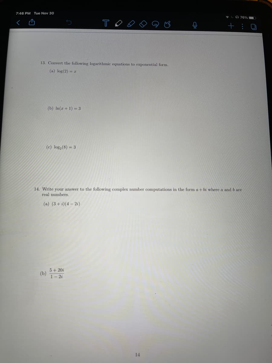 7:46 PM Tue Nov 30
O 76%
T
+ :
13. Convert the following logarithmic equations to exponential form.
(a) log(2) = r
(b) In(r + 1) = 3
(c) log2(8) = 3
14. Write your answer to the following complex number computations in the form a + bi where a and b are
real numbers.
(a) (3+ i)(4 – 2i)
5+ 20i
(b)
1- 2i
14
