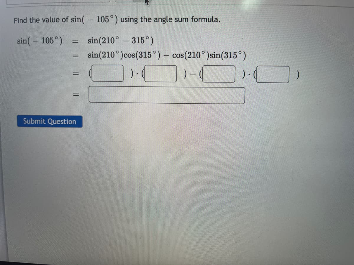 Find the value of sin(– 105°) using the angle sum formula.
sin(- 105°)
sin(210° - 315°)
sin(210°)cos(315°) – cos(210°)sin(315°)
%3D
Submit Question
