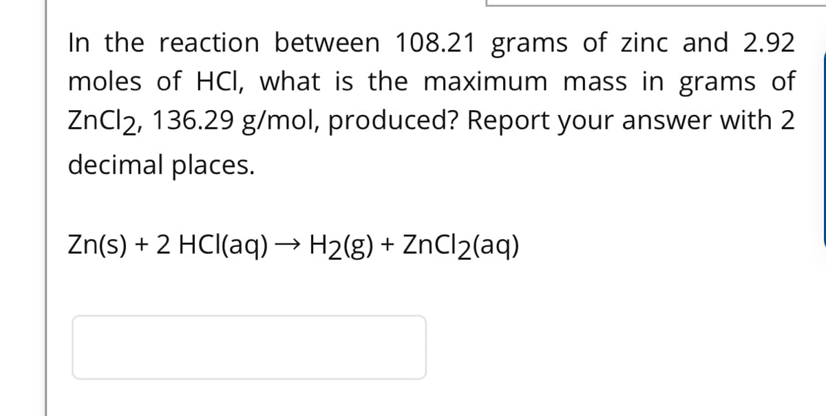 In the reaction between 108.21 grams of zinc and 2.92
moles of HCI, what is the maximum mass in grams of
ZnCl2, 136.29 g/mol, produced? Report your answer with 2
decimal places.
Zn(s) + 2 HCI(aq) → H2(g) + ZnCl2(aq)
