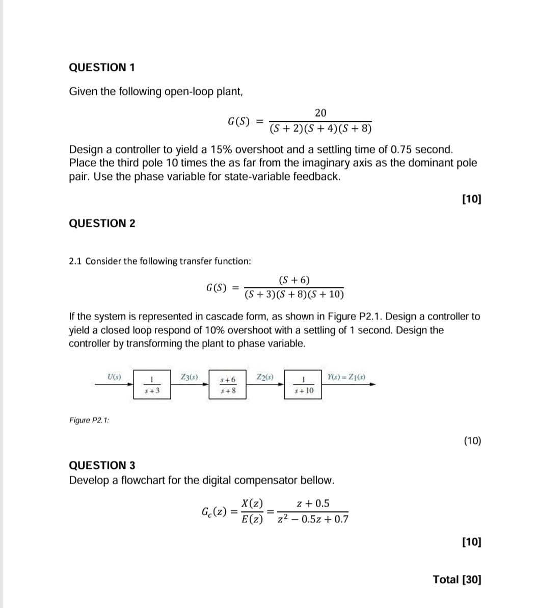 QUESTION 1
Given the following open-loop plant,
20
G(S) =
(S+2)(S+4) (S+8)
Design a controller to yield a 15% overshoot and a settling time of 0.75 second.
Place the third pole 10 times the as far from the imaginary axis as the dominant pole
pair. Use the phase variable for state-variable feedback.
QUESTION 2
2.1 Consider the following transfer function:
G(S) =
(S+6)
(S+3)(S+8)(S+10)
[10]
If the system is represented in cascade form, as shown in Figure P2.1. Design a controller to
yield a closed loop respond of 10% overshoot with a settling of 1 second. Design the
controller by transforming the plant to phase variable.
Figure P2.1:
U(s)
Z3(s)
5+6
Z2(s)
Y(s) = Z1(s)
s+3
s+8
s+10
QUESTION 3
Develop a flowchart for the digital compensator bellow.
X(z)
z + 0.5
Gc(z)
=
E(z)
z20.5z+0.7
(10)
[10]
Total [30]