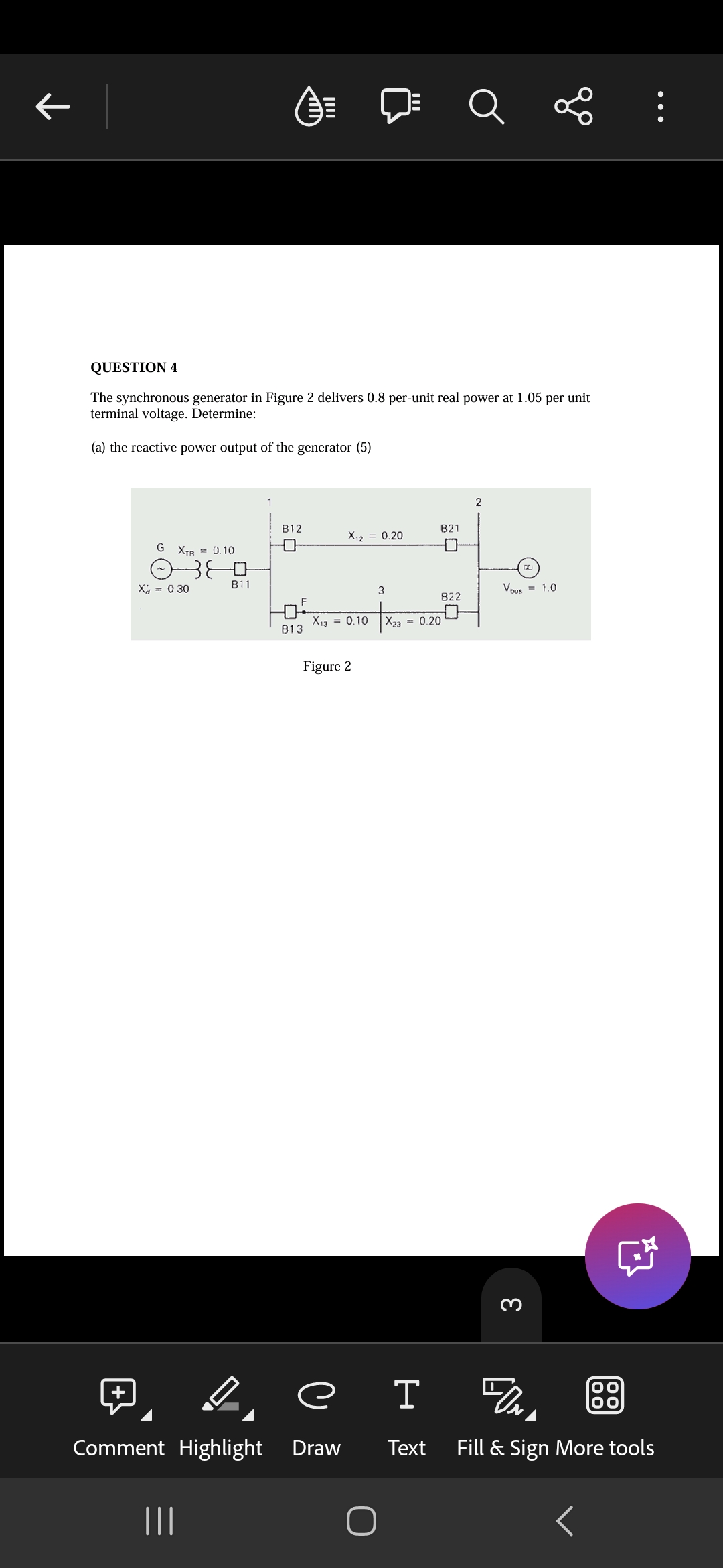 +
田
←
QUESTION 4
The synchronous generator in Figure 2 delivers 0.8 per-unit real power at 1.05 per unit
terminal voltage. Determine:
(a) the reactive power output of the generator (5)
G XTR = 0.10
380
X₁₁ = 0.30
B11
1
2
B12
B21
X12 = 0.20
3
Vous = 1.0
822
X13 = 0.10
X23 = 0.20
813
Figure 2
3
е
I UN
OO
Text
Fill & Sign More tools
Comment Highlight Draw
|||
<