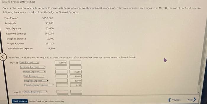 Closing Entries with Net Loss
Summit Services Co. offers its services to individuals desiring to improve their personal images. After the accounts have been adjusted at May 31, the end of the fiscal year, the
following balances were taken from the ledger of Summit Services:
Fees Earned
$252,000
Dividends
35,000
Rent Expense
52,600
Retained Earnings
560,000
Supplies Expense
Wages Expense
Miscellaneous Expense
12,900
221,200
6,200
Journalize the closing entries required to close the accounts, If an amount box does not require an entry, leave it blank
May 31 Lens forned
252,000
Retaimed Earnings
Wages Expense
Rent Expense
Supplies Expense
Miscellaneous Fogense
May 31 Extained Caminas
Check My Work 2 mm Check My Work uses remaning
221,200
$1,600
12.900
6.200
Previous
Next >