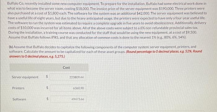 Buffalo Co. recently installed some new computer equipment. To prepare for the installation, Buffalo had some electrical work done in
what was to become the server room, costing $18,000. The invoice price of the server equipment was $190,000. Three printers were
also purchased at a cost of $1,800 each. The software for the system was an additional $42,000. The server equipment was believed to
have a useful life of eight years, but due to the heavy anticipated usage, the printers were expected to have only a four-year useful life.
The software to run the system was estimated to require a complete upgrade in five years to avoid obsolescence. Additionally, delivery
costs of $10,000 was incurred for all items above. All of the above costs were subject to a 6% non-refundable provincial sales tax.
During the installation, a training course was conducted for the staff that would be using the new equipment, at a cost of $9.500.
Assume that Buffalo follows IFRS, and that any allocation of common costs is done to the nearest 1% (e.g., 80%, 6%, 14%).
(b) Assume that Buffalo decides to capitalize the following components of the computer system: server equipment, printers, and
software. Calculate the amount to be capitalized for each of these asset groups. (Round percentage to O decimal places, e.g. 52%. Round
answers to 0 decimal places, e.g. 5,275.)
Server equipment
Printers
Software-
$
$
$
Cost
223809,44
6360.90
49473.66