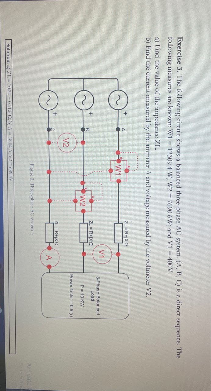 Exercise 3. The following circuit shows a balanced three-phase AC system. (A, B, C) is a direct sequence. The
following measures are known: W1 = 12309.4 W; W2 = 7690.6W; and V1 = 400V.
a) Find the value of the impedance ZL.
b) Find the current measured by the ammeter A and voltage measured by the voltmeter V2.
+
+
+
W1
ZL = R+jXQ
V1
ZL = R+jXQ
W2
V2
ZL = R+jXQ
A
Figure 3. Three-phase AC system 3
Solution: a) ZL10.24+0.512; 2; b) A = 18.04 A; V2=689.4V
3-Phase Balanced
Load
P = 10 KW
Power factor = 0.8 (i)
Activate
Go to Settings