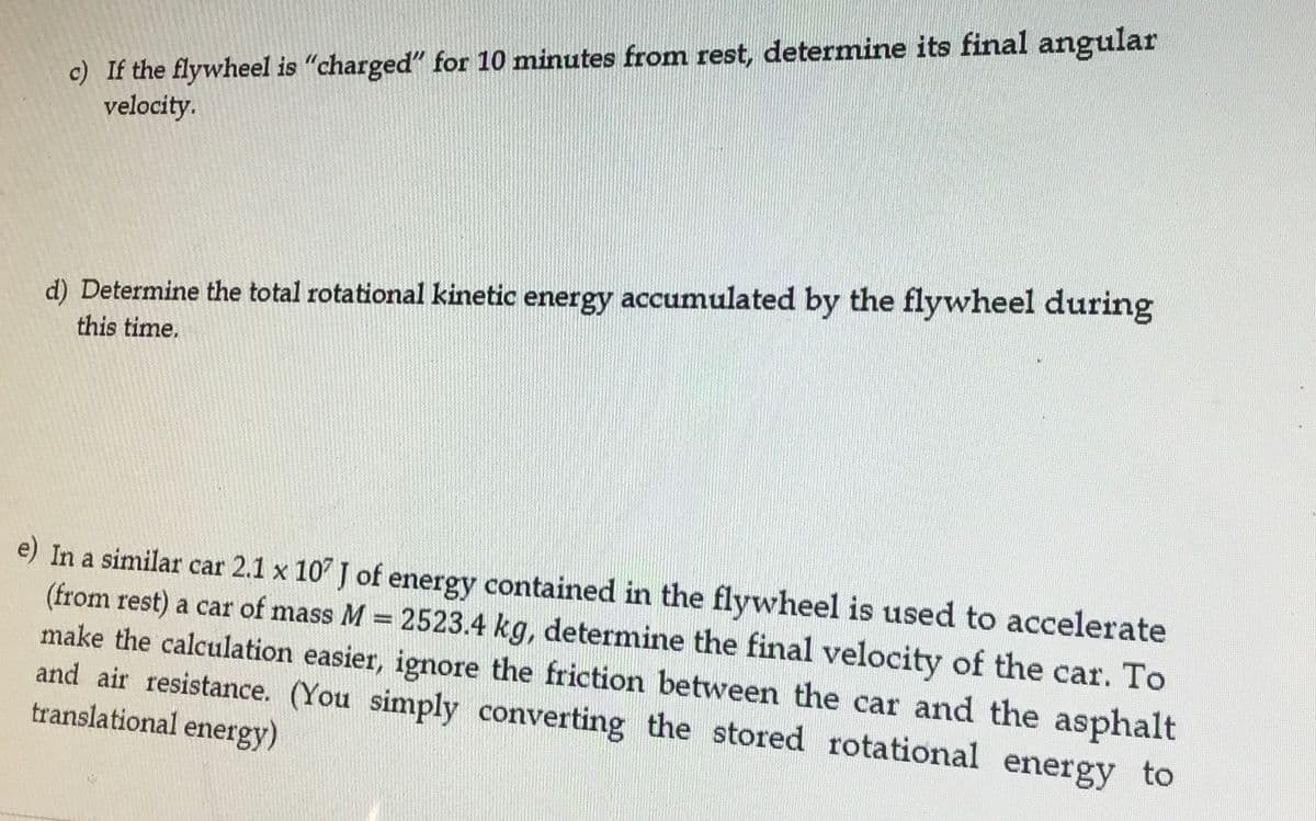 c) If the flywheel is "charged" for 10 minutes from rest, determine its final angular
velocity.
d) Determine the total rotational kinetic energy accumulated by the flywheel during
this time.
e) In a similar car 2.1 x 107 J of energy contained in the flywheel is used to accelerate
(from rest) a car of mass M = 2523.4 kg, determine the final velocity of the car. To
make the calculation easier, ignore the friction between the car and the asphalt
and air resistance. (You simply converting the stored rotational energy to
translational energy)
