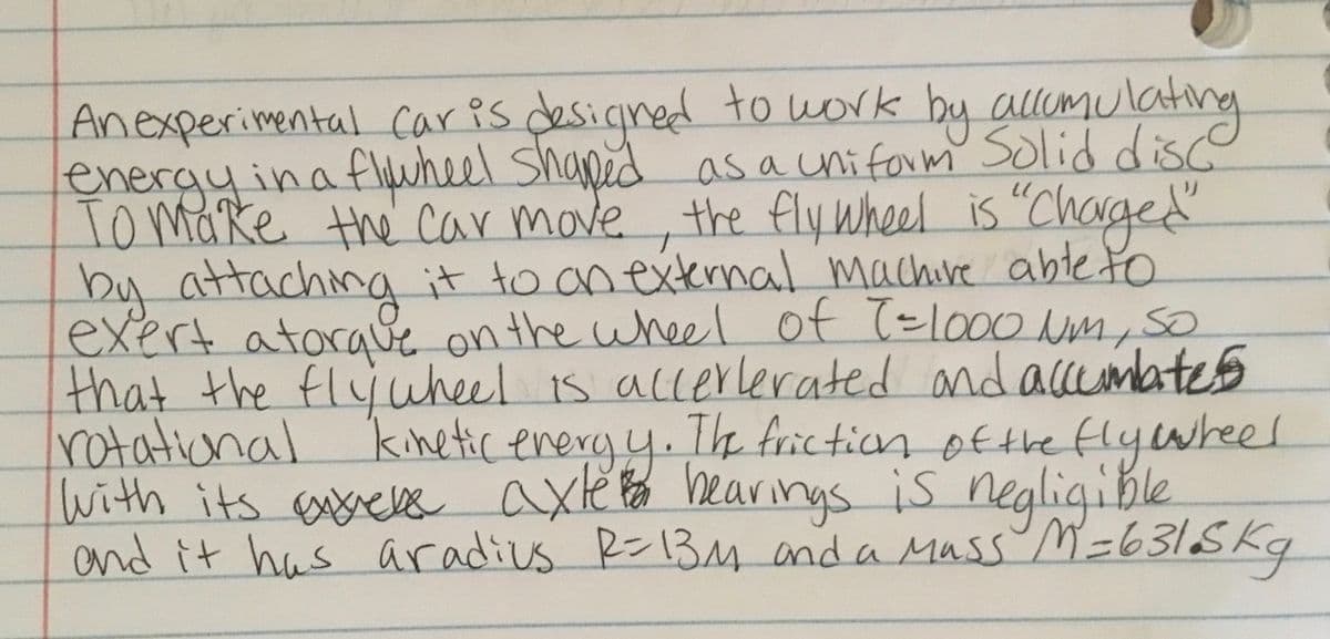 Anexperimental caris desicned to work
energyinaflwheel Shaped
Tomake the car move, the fly Wheel is "ChNged
by attaching
exert atoraue on the wheel of T=lo00 Nm, so
that the flyüheel is accerlerated and accemates
rotational kinetic eneryy. Th frictian ofthe flyiwheel
With its esrelss axte bearings is negligible
and it has aradius R=13M anda Mass M=631SKq
by allumulating
as a uhiform Solid disc
it to an external machive abteto
