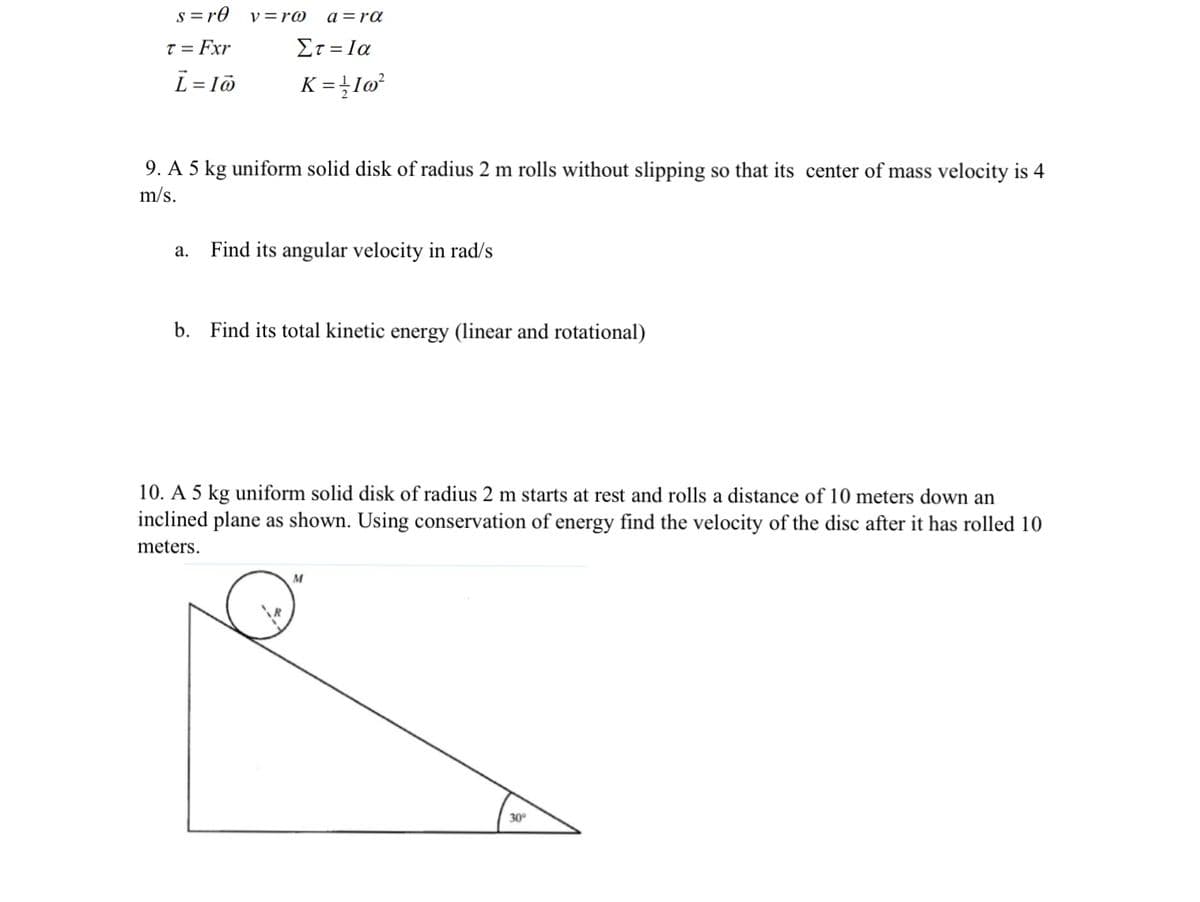 s =r0
y =r@
a =ra
T = Fxr
Et = Ia
L = lö
K = }Iø³
9. A 5 kg uniform solid disk of radius 2 m rolls without slipping so that its center of mass velocity is 4
m/s.
Find its angular velocity in rad/s
а.
b. Find its total kinetic energy (linear and rotational)
10. A 5 kg uniform solid disk of radius 2 m starts at rest and rolls a distance of 10 meters dowWn an
inclined plane as shown. Using conservation of energy find the velocity of the disc after it has rolled 10
meters.
M
30
