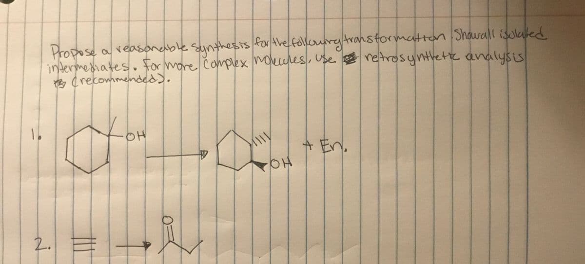 Propose
intermediates. for
Crecommenmded).
for the follouryAranstormatton Showall isolaed
retrosyntlete analysis
a veasonable sunthhesis
more čamplex mokules, use
OH
A En.
2.
