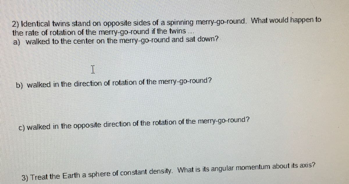 2) Identical twins stand on opposite sides of a spinning merry-go-round. What would happen to
the rate of rotation of the merry-go-round if the twins...
a) walked to the center on the merry-go-round and sat down?
I
b) walked in the direction of rotation of the merry-go-round?
c) walked in the opposite direction of the rotation of the merry-go-round?
3) Treat the Earth a sphere of constant density. What is its angular momentum about its axis?
