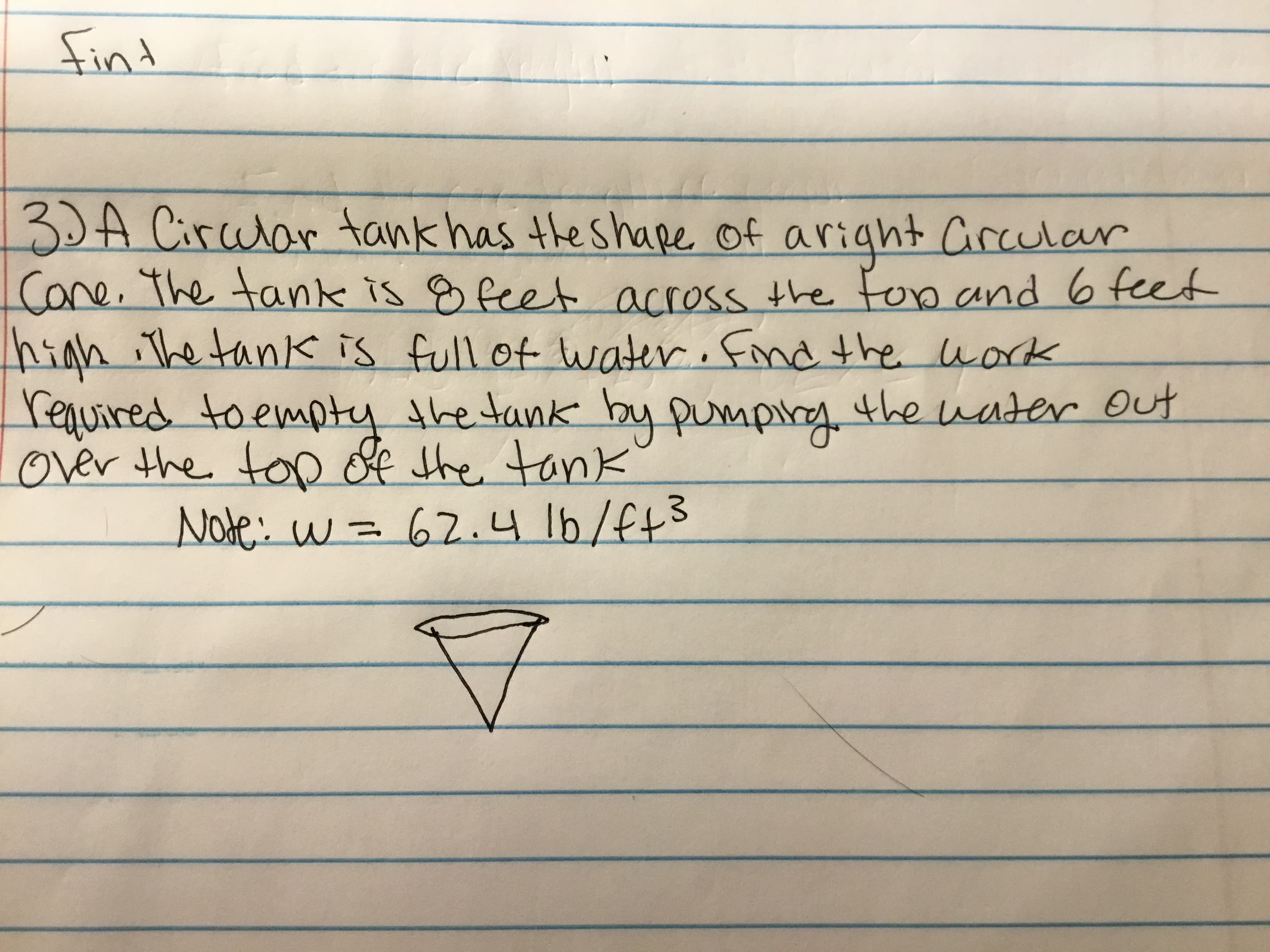 3DA Circular tank has the shape of aright Crcular
Cone. The tank is g feet across the fop and 6 feet
nigh iThe tank is full of water. Find the work
required toempty the tank by pumping.
over the top of the tank
the uater Out
Note: w = 62.4 16/f73
