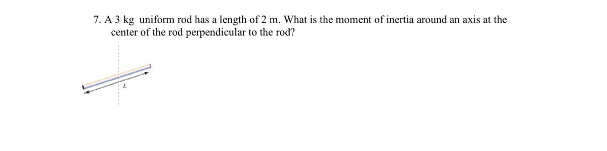 7. A 3 kg uniform rod has a length of 2 m. What is the moment of inertia around an axis at the
center of the rod perpendicular to the rod?
