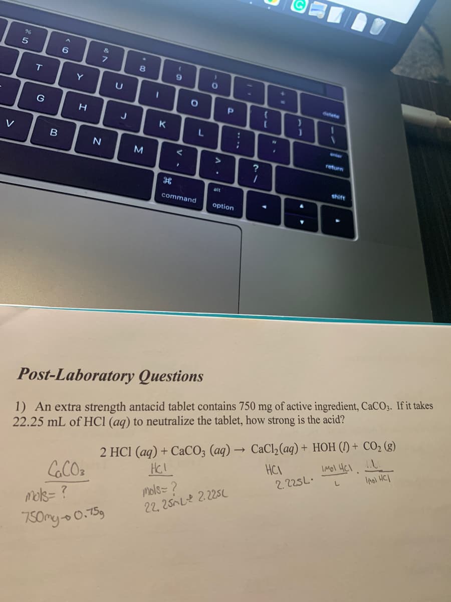 6.
8.
9.
T
Y
detete
P.
G
H
J
K
V
nter
return
shift
ait
command
option
1) An extra strength antacid tablet contains 750 mg of active ingredient, CaCO3. If it takes
22.25 mL of HCl (aq) to neutralize the tablet, how strong is the acid?
Post-Laboratory Questions
2 HC1 (aq) + CaCO3 (aq) → CaCl,(aq) + HOH (1) + CO, (g)
Inol HCI
IMOI HCI
HCI
2.225L.
CaCO2
mols= ?
22, 25nLe 2.225C
mols= ?
750my-o 0.759
