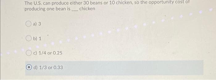 The U.S. can produce either 30 beans or 10 chicken, so the opportunity cost of
producing one bean is chicken
O a) 3
O b) 1
O c) 1/4 or 0.25
d) 1/3 or 0.33
