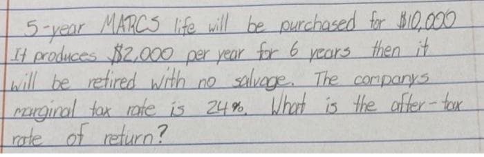MARCS life will be purchased for $I0,000
pars then it
5-year
It produces $2,000 per year for 6
will be refired with no salvage. The companys
Pnginal tax rate is 24% What
rate of return?
is
the offer-tor
