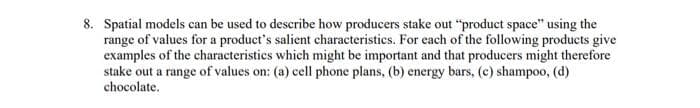 8. Spatial models can be used to describe how producers stake out "product space" using the
range of values for a product's salient characteristics. For each of the following products give
examples of the characteristics which might be important and that producers might therefore
stake out a range of values on: (a) cell phone plans, (b) energy bars, (c) shampoo, (d)
chocolate.
