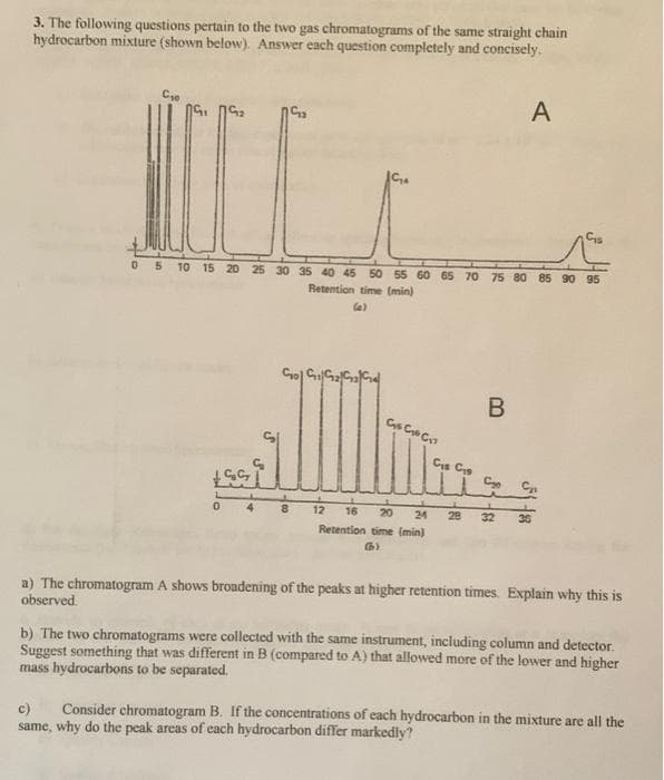 3. The following questions pertain to the two gas chromatograms of the same straight chain
hydrocarbon mixture (shown below). Answer each question completely and concisely.
A
C
05 10 15 20 25 30 35 40 45 50 55 60 65 70 75 80 85 90 95
Retention time (min)
le)
Cs C C
Cis Cs
12
16 20
24
28
36
Retention time (min)
a) The chromatogram A shows broadening of the peaks at higher retention times. Explain why this is
observed.
b) The two chromatograms were collected with the same instrument, including column and detector.
Suggest something that was different in B (compared to A) that allowed more of the lower and higher
mass hydrocarbons to be separated.
c)
Consider chromatogram B. If the concentrations of each hydrocarbon in the mixture are all the
same, why do the peak areas of cach hydrocarbon differ markedly?
