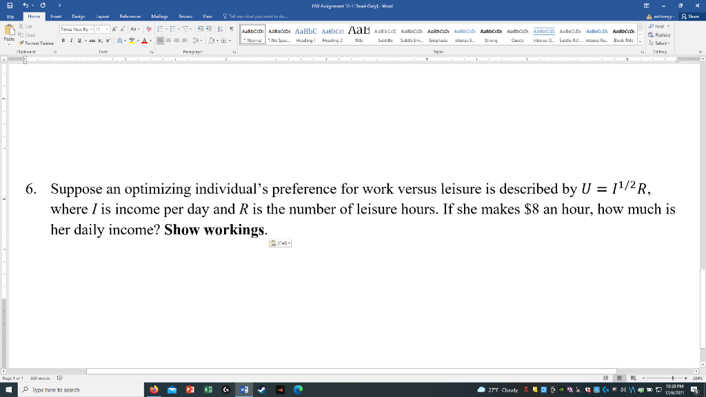 HW Amigrment 12-1 (Raad-Onlyl - Word
Referencen
O Tell me what you want to dn.
A amhonyy - A Sham
File
Hame
Innert
Denign
Layourt
Mailings
Reviw
Vew
* Cut
P Hnd-
S Ruplece
D Seluct-
Tmes New Ro 11 AA Aa- EE. EE 1
AaBbCcD: A:BbCcD AaBbC AaBbCcl A ab AaBbcct AaBbCcD: AcBbCcD AoBbCcD AaBbCcDe AOBBCCD AaBbccD: AABBCLDL AABECCD AaBbCcD
E Copy
Paste
BIU - * x, x A- *-A- ==== =- &-E-
Normal 1No Spec. Headng Hoading 2
Title
Subtile Subtle Em. Emphasis ntense E.
Stiong
Quote
Interse O. Subie Ref. Intense Re. Book Title
Furmat Painter
Clphoard
Paragaph
Styles
Editing
6. Suppose an optimizing individual's preference for work versus leisure is described by U = 11/2 R,
where I is income per day and R is the number of leisure hours. If she makes $8 an hour, how much is
her daily income? Show workings.
Page 1 ul1 300 worch e
+++
10:30 PM
P Iype here to search
27"F Cloudy
12/6/201
