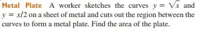Metal Plate A worker sketches the curves y = Vx and
y = x/2 on a sheet of metal and cuts out the region between the
curves to form a metal plate. Find the area of the plate.
%3D
