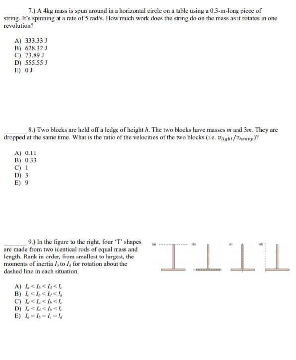 7.) A 4kg mass is spun around in a horizontal circle on a table using a 0.3-m-long piece of
string. It's spinning at a rate of 5 rad/s. How much work does the string do on the mass as it rotates in one
revolution?
A) 333.33 J
B) 628.32 J
C) 73.89 J
D) 555.55 J
E) OJ
8.) Two blocks are held off a ledge of height h. The two blocks have masses m and 3m. They are
dropped at the same time. What is the ratio of the velocities of the two blocks (i.e. Viight/Vreavy)?
A) 0.11
B) 0.33
C) I
D) 3
E) 9
9.) In the figure to the right, four 'T' shapes
are made from two identical rods of equal mass and
length. Rank in order, from smallest to largest, the
moments of inertia I, to la for rotation about the
dashed line in each situation.
A) 1< < la< I¢
B) < I< la< la
C) l<L< I <l
D) I.< la< I< le
E) 1= = l = la
